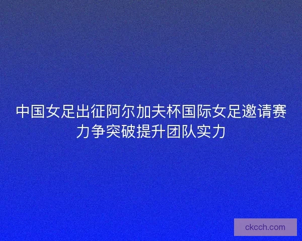 中国女足出征阿尔加夫杯国际女足邀请赛力争突破提升团队实力