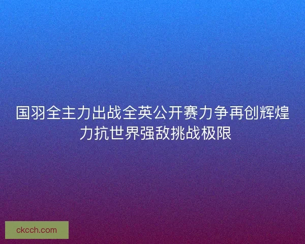 国羽全主力出战全英公开赛力争再创辉煌 力抗世界强敌挑战极限
