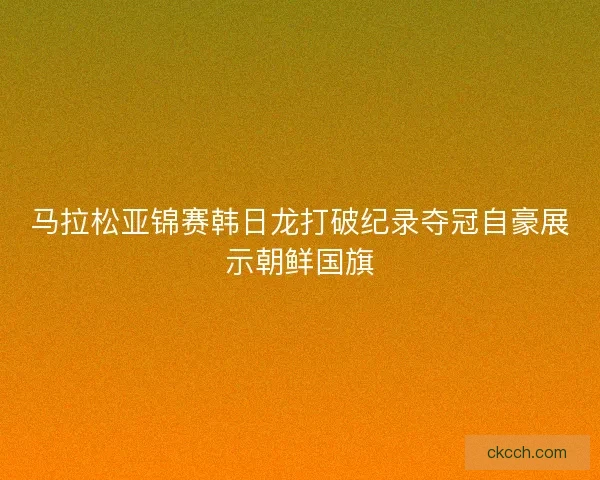 马拉松亚锦赛韩日龙打破纪录夺冠自豪展示朝鲜国旗