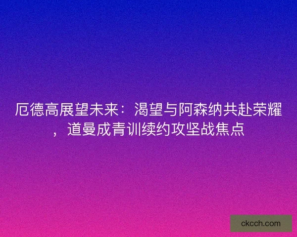 厄德高展望未来：渴望与阿森纳共赴荣耀，道曼成青训续约攻坚战焦点