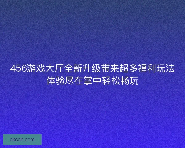 456游戏大厅全新升级带来超多福利玩法体验尽在掌中轻松畅玩 456游戏大厅全新升级带来超多福利玩法体验尽在掌中轻松畅玩