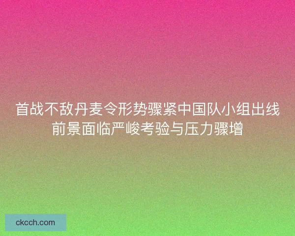 首战不敌丹麦令形势骤紧中国队小组出线前景面临严峻考验与压力骤增 首战不敌丹麦令形势骤紧中国队小组出线前景面临严峻考验与压力骤增