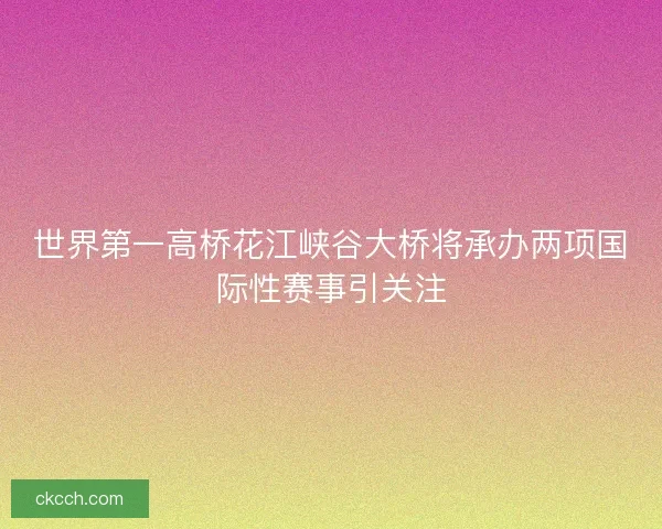 世界第一高桥花江峡谷大桥将承办两项国际性赛事引关注