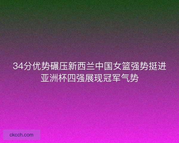 34分优势碾压新西兰中国女篮强势挺进亚洲杯四强展现冠军气势 34分优势碾压新西兰中国女篮强势挺进亚洲杯四强展现冠军气势