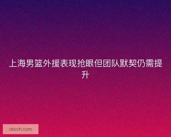 上海男篮外援表现抢眼但团队默契仍需提升