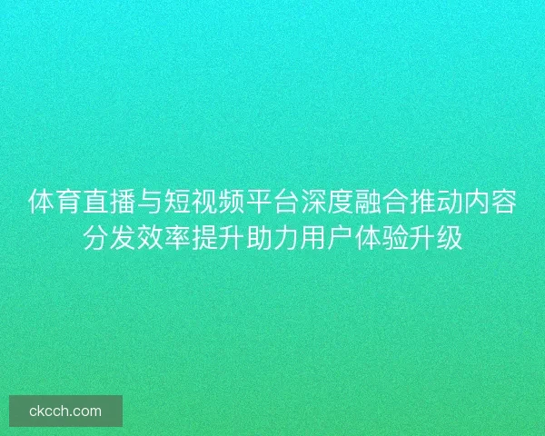 体育直播与短视频平台深度融合推动内容分发效率提升助力用户体验升级