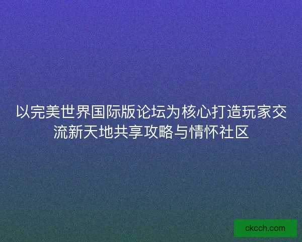 以完美世界国际版论坛为核心打造玩家交流新天地共享攻略与情怀社区