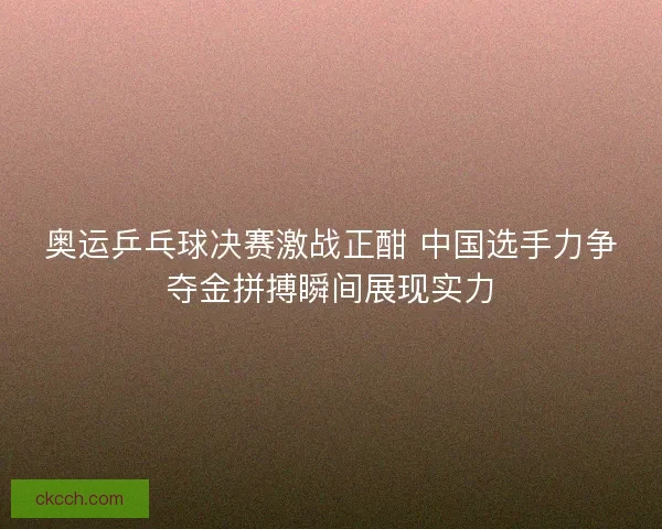 奥运乒乓球决赛激战正酣 中国选手力争夺金拼搏瞬间展现实力