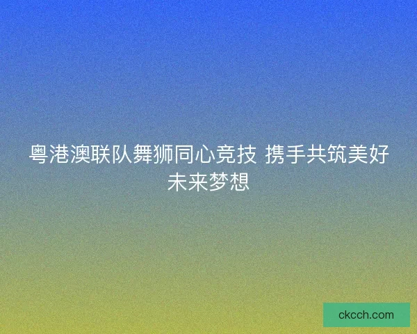 粤港澳联队舞狮同心竞技 携手共筑美好未来梦想