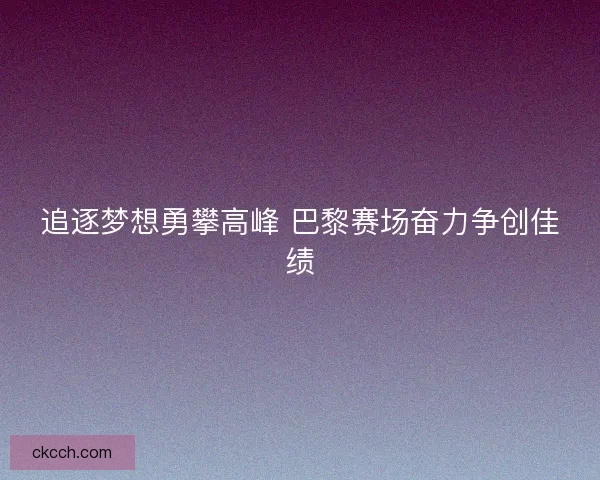 追逐梦想勇攀高峰 巴黎赛场奋力争创佳绩