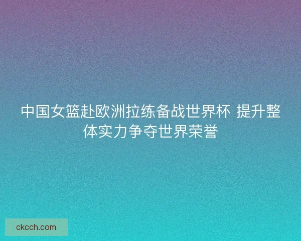 中国女篮赴欧洲拉练备战世界杯 提升整体实力争夺世界荣誉