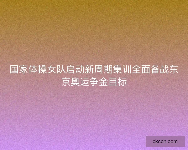 国家体操女队启动新周期集训全面备战东京奥运争金目标 国家体操女队启动新周期集训全面备战东京奥运争金目标