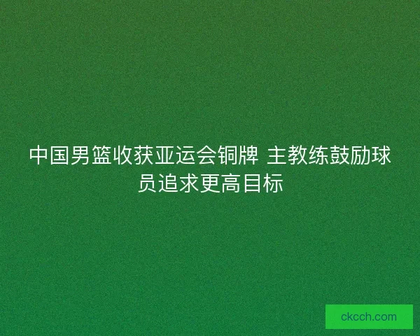 中国男篮收获亚运会铜牌 主教练鼓励球员追求更高目标 中国男篮收获亚运会铜牌 主教练鼓励球员追求更高目标