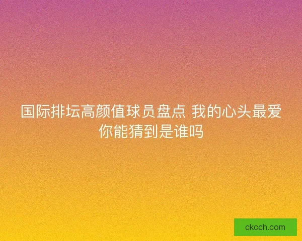 国际排坛高颜值球员盘点 我的心头最爱你能猜到是谁吗 国际排坛高颜值球员盘点 我的心头最爱你能猜到是谁吗